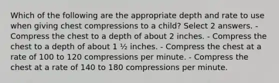 Which of the following are the appropriate depth and rate to use when giving chest compressions to a child? Select 2 answers. - Compress the chest to a depth of about 2 inches. - Compress the chest to a depth of about 1 ½ inches. - Compress the chest at a rate of 100 to 120 compressions per minute. - Compress the chest at a rate of 140 to 180 compressions per minute.