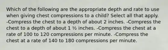 Which of the following are the appropriate depth and rate to use when giving chest compressions to a child? Select all that apply. -Compress the chest to a depth of about 2 inches. -Compress the chest to a depth of about 1 ½ inches. -Compress the chest at a rate of 100 to 120 compressions per minute. -Compress the chest at a rate of 140 to 180 compressions per minute.