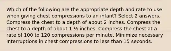 Which of the following are the appropriate depth and rate to use when giving chest compressions to an infant? Select 2 answers. Compress the chest to a depth of about 2 inches. Compress the chest to a depth of about 1 ½ inches. Compress the chest at a rate of 100 to 120 compressions per minute. Minimize necessary interruptions in chest compressions to less than 15 seconds.