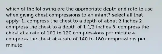 which of the following are the appropriate depth and rate to use when giving chest compressions to an infant? select all that apply: 1. compress the chest to a depth of about 2 inches 2. compress the chest to a depth of 1 1/2 inches 3. compress the chest at a rate of 100 to 120 compressions per minute 4. compress the chest at a rate of 140 to 180 compressions per minute