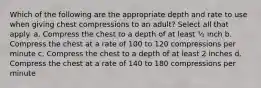 Which of the following are the appropriate depth and rate to use when giving chest compressions to an adult? Select all that apply. a. Compress the chest to a depth of at least ½ inch b. Compress the chest at a rate of 100 to 120 compressions per minute c. Compress the chest to a depth of at least 2 inches d. Compress the chest at a rate of 140 to 180 compressions per minute