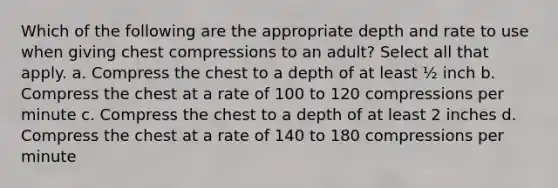 Which of the following are the appropriate depth and rate to use when giving chest compressions to an adult? Select all that apply. a. Compress the chest to a depth of at least ½ inch b. Compress the chest at a rate of 100 to 120 compressions per minute c. Compress the chest to a depth of at least 2 inches d. Compress the chest at a rate of 140 to 180 compressions per minute