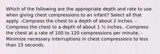 Which of the following are the appropriate depth and rate to use when giving chest compressions to an infant? Select all that apply. -Compress the chest to a depth of about 2 inches. -Compress the chest to a depth of about 1 ½ inches. -Compress the chest at a rate of 100 to 120 compressions per minute. -Minimize necessary interruptions in chest compressions to less than 15 seconds.