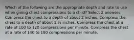 Which of the following are the appropriate depth and rate to use when giving chest compressions to a child? Select 2 answers. Compress the chest to a depth of about 2 inches. Compress the chest to a depth of about 1 ½ inches. Compress the chest at a rate of 100 to 120 compressions per minute. Compress the chest at a rate of 140 to 180 compressions per minute.