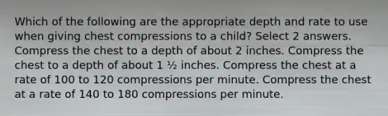 Which of the following are the appropriate depth and rate to use when giving chest compressions to a child? Select 2 answers. Compress the chest to a depth of about 2 inches. Compress the chest to a depth of about 1 ½ inches. Compress the chest at a rate of 100 to 120 compressions per minute. Compress the chest at a rate of 140 to 180 compressions per minute.