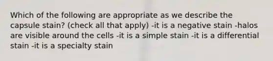 Which of the following are appropriate as we describe the capsule stain? (check all that apply) -it is a negative stain -halos are visible around the cells -it is a simple stain -it is a differential stain -it is a specialty stain