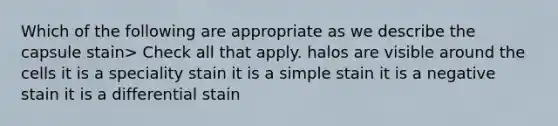 Which of the following are appropriate as we describe the capsule stain> Check all that apply. halos are visible around the cells it is a speciality stain it is a simple stain it is a negative stain it is a differential stain