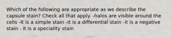 Which of the following are appropriate as we describe the capsule stain? Check all that apply. -halos are visible around the cells -it is a simple stain -it is a differential stain -it is a negative stain - it is a speciality stain