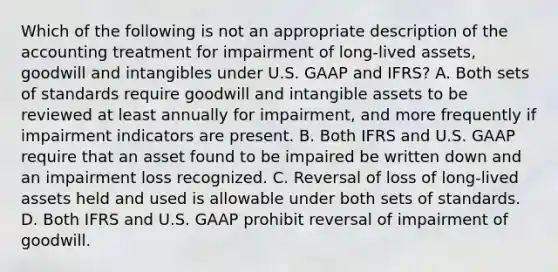 Which of the following is not an appropriate description of the accounting treatment for impairment of long-lived assets, goodwill and intangibles under U.S. GAAP and IFRS? A. Both sets of standards require goodwill and intangible assets to be reviewed at least annually for impairment, and more frequently if impairment indicators are present. B. Both IFRS and U.S. GAAP require that an asset found to be impaired be written down and an impairment loss recognized. C. Reversal of loss of long-lived assets held and used is allowable under both sets of standards. D. Both IFRS and U.S. GAAP prohibit reversal of impairment of goodwill.