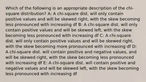 Which of the following is an appropriate description of the chi-square distribution? A: A chi-square dist. will only contain positive values and will be skewed right, with the skew becoming less pronounced with increasing df B: A chi-square dist. will only contain positive values and will be skewed left, with the skew becoming less pronounced with increasing df C: A chi-square dist. will only contain positive values and will be skewed right, with the skew becoming more pronounced with increasing df D: A chi-square dist. will contain positive and negative values, and will be skewed right, with the skew becoming less pronounced with increasing df E: A chi-square dist. will contain positive and negative values and will be skewed left, with the skew becoming less pronounced with increasing df