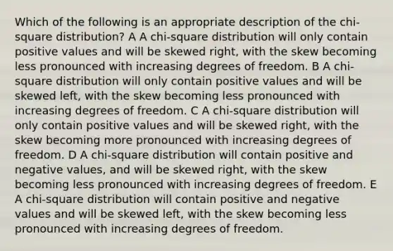 Which of the following is an appropriate description of the chi-square distribution? A A chi-square distribution will only contain positive values and will be skewed right, with the skew becoming less pronounced with increasing degrees of freedom. B A chi-square distribution will only contain positive values and will be skewed left, with the skew becoming less pronounced with increasing degrees of freedom. C A chi-square distribution will only contain positive values and will be skewed right, with the skew becoming more pronounced with increasing degrees of freedom. D A chi-square distribution will contain positive and negative values, and will be skewed right, with the skew becoming less pronounced with increasing degrees of freedom. E A chi-square distribution will contain positive and negative values and will be skewed left, with the skew becoming less pronounced with increasing degrees of freedom.