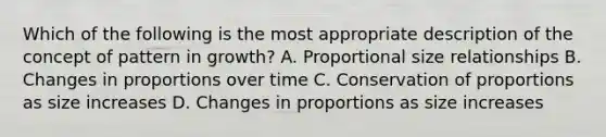 Which of the following is the most appropriate description of the concept of pattern in growth? A. Proportional size relationships B. Changes in proportions over time C. Conservation of proportions as size increases D. Changes in proportions as size increases