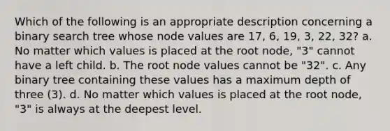 Which of the following is an appropriate description concerning a binary search tree whose node values are 17, 6, 19, 3, 22, 32? a. No matter which values is placed at the root node, "3" cannot have a left child. b. The root node values cannot be "32". c. Any binary tree containing these values has a maximum depth of three (3). d. No matter which values is placed at the root node, "3" is always at the deepest level.