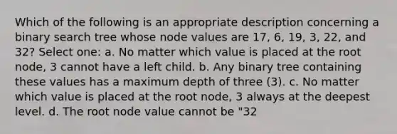 Which of the following is an appropriate description concerning a binary search tree whose node values are 17, 6, 19, 3, 22, and 32? Select one: a. No matter which value is placed at the root node, 3 cannot have a left child. b. Any binary tree containing these values has a maximum depth of three (3). c. No matter which value is placed at the root node, 3 always at the deepest level. d. The root node value cannot be "32