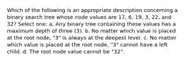 Which of the following is an appropriate description concerning a binary search tree whose node values are 17, 6, 19, 3, 22, and 32? Select one: a. Any binary tree containing these values has a maximum depth of three (3). b. No matter which value is placed at the root node, "3" is always at the deepest level. c. No matter which value is placed at the root node, "3" cannot have a left child. d. The root node value cannot be "32".