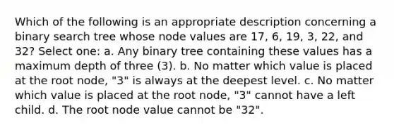 Which of the following is an appropriate description concerning a binary search tree whose node values are 17, 6, 19, 3, 22, and 32? Select one: a. Any binary tree containing these values has a maximum depth of three (3). b. No matter which value is placed at the root node, "3" is always at the deepest level. c. No matter which value is placed at the root node, "3" cannot have a left child. d. The root node value cannot be "32".