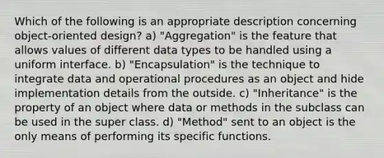 Which of the following is an appropriate description concerning object-oriented design? a) "Aggregation" is the feature that allows values of different data types to be handled using a uniform interface. b) "Encapsulation" is the technique to integrate data and operational procedures as an object and hide implementation details from the outside. c) "Inheritance" is the property of an object where data or methods in the subclass can be used in the super class. d) "Method" sent to an object is the only means of performing its specific functions.