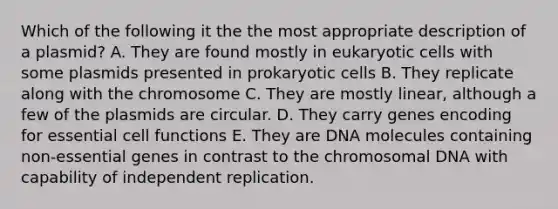 Which of the following it the the most appropriate description of a plasmid? A. They are found mostly in eukaryotic cells with some plasmids presented in prokaryotic cells B. They replicate along with the chromosome C. They are mostly linear, although a few of the plasmids are circular. D. They carry genes encoding for essential cell functions E. They are DNA molecules containing non-essential genes in contrast to the chromosomal DNA with capability of independent replication.