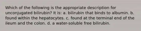 Which of the following is the appropriate description for unconjugated bilirubin? It is: a. bilirubin that binds to albumin. b. found within the hepatocytes. c. found at the terminal end of the ileum and the colon. d. a water-soluble free bilirubin.