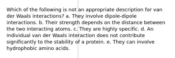 Which of the following is not an appropriate description for van der Waals interactions? a. They involve dipole-dipole interactions. b. Their strength depends on the distance between the two interacting atoms. c. They are highly specific. d. An individual van der Waals interaction does not contribute significantly to the stability of a protein. e. They can involve hydrophobic amino acids.