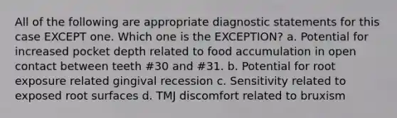 All of the following are appropriate diagnostic statements for this case EXCEPT one. Which one is the EXCEPTION? a. Potential for increased pocket depth related to food accumulation in open contact between teeth #30 and #31. b. Potential for root exposure related gingival recession c. Sensitivity related to exposed root surfaces d. TMJ discomfort related to bruxism