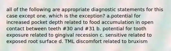 all of the following are appropriate diagnostic statements for this case except one. which is the exception? a.potential for increased pocket depth related to food accumulation in open contact between teeth #30 and #31 b. potential for tooth exposure related to gingival recession c. sensitive related to exposed root surface d. TML discomfort related to bruxism