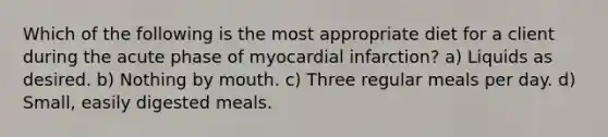 Which of the following is the most appropriate diet for a client during the acute phase of myocardial infarction? a) Liquids as desired. b) Nothing by mouth. c) Three regular meals per day. d) Small, easily digested meals.