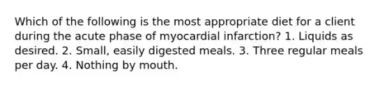 Which of the following is the most appropriate diet for a client during the acute phase of myocardial infarction? 1. Liquids as desired. 2. Small, easily digested meals. 3. Three regular meals per day. 4. Nothing by mouth.