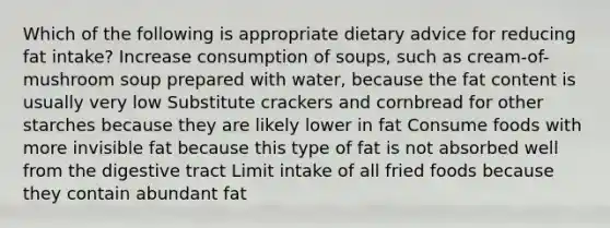 Which of the following is appropriate dietary advice for reducing fat intake? Increase consumption of soups, such as cream-of-mushroom soup prepared with water, because the fat content is usually very low Substitute crackers and cornbread for other starches because they are likely lower in fat Consume foods with more invisible fat because this type of fat is not absorbed well from the digestive tract Limit intake of all fried foods because they contain abundant fat