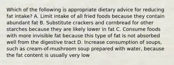 Which of the following is appropriate dietary advice for reducing fat intake? A. Limit intake of all fried foods because they contain abundant fat B. Substitute crackers and cornbread for other starches because they are likely lower in fat C. Consume foods with more invisible fat because this type of fat is not absorbed well from the digestive tract D. Increase consumption of soups, such as cream-of-mushroom soup prepared with water, because the fat content is usually very low