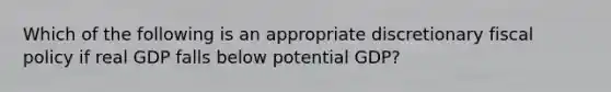 Which of the following is an appropriate discretionary fiscal policy if real GDP falls below potential GDP?