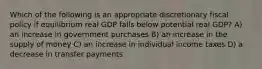 Which of the following is an appropriate discretionary fiscal policy if equilibrium real GDP falls below potential real GDP? A) an increase in government purchases B) an increase in the supply of money C) an increase in individual income taxes D) a decrease in transfer payments