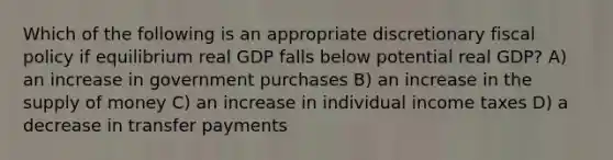 Which of the following is an appropriate discretionary <a href='https://www.questionai.com/knowledge/kPTgdbKdvz-fiscal-policy' class='anchor-knowledge'>fiscal policy</a> if equilibrium real GDP falls below potential real GDP? A) an increase in government purchases B) an increase in the <a href='https://www.questionai.com/knowledge/kUIOOoB75i-supply-of-money' class='anchor-knowledge'>supply of money</a> C) an increase in individual income taxes D) a decrease in transfer payments