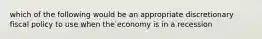 which of the following would be an appropriate discretionary fiscal policy to use when the economy is in a recession