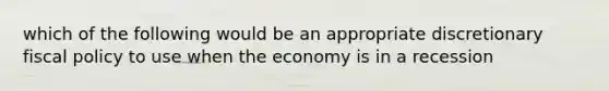 which of the following would be an appropriate discretionary <a href='https://www.questionai.com/knowledge/kPTgdbKdvz-fiscal-policy' class='anchor-knowledge'>fiscal policy</a> to use when the economy is in a recession