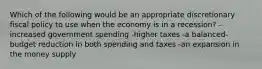 Which of the following would be an appropriate discretionary fiscal policy to use when the economy is in a recession? -increased government spending -higher taxes -a balanced-budget reduction in both spending and taxes -an expansion in the money supply