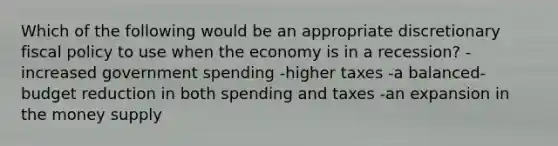 Which of the following would be an appropriate discretionary <a href='https://www.questionai.com/knowledge/kPTgdbKdvz-fiscal-policy' class='anchor-knowledge'>fiscal policy</a> to use when the economy is in a recession? -increased government spending -higher taxes -a balanced-budget reduction in both spending and taxes -an expansion in the money supply