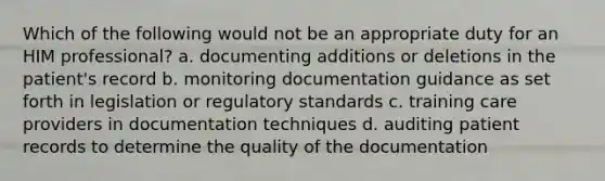 Which of the following would not be an appropriate duty for an HIM professional? a. documenting additions or deletions in the patient's record b. monitoring documentation guidance as set forth in legislation or regulatory standards c. training care providers in documentation techniques d. auditing patient records to determine the quality of the documentation