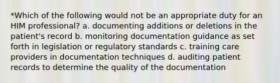 *Which of the following would not be an appropriate duty for an HIM professional? a. documenting additions or deletions in the patient's record b. monitoring documentation guidance as set forth in legislation or regulatory standards c. training care providers in documentation techniques d. auditing patient records to determine the quality of the documentation