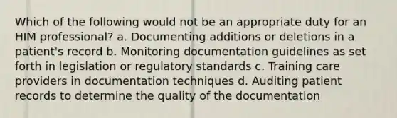 Which of the following would not be an appropriate duty for an HIM professional? a. Documenting additions or deletions in a patient's record b. Monitoring documentation guidelines as set forth in legislation or regulatory standards c. Training care providers in documentation techniques d. Auditing patient records to determine the quality of the documentation