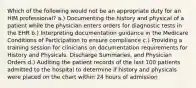 Which of the following would not be an appropriate duty for an HIM professional? a.) Documenting the history and physical of a patient while the physician enters orders for diagnostic tests in the EHR b.) Interpreting documentation guidance in the Medicare Conditions of Participation to ensure compliance c.) Providing a training session for clinicians on documentation requirements for History and Physicals. Discharge Summaries, and Physician Orders d.) Auditing the patient records of the last 100 patients admitted to the hospital to determine if history and physicals were placed on the chart within 24 hours of admission