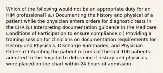 Which of the following would not be an appropriate duty for an HIM professional? a.) Documenting the history and physical of a patient while the physician enters orders for diagnostic tests in the EHR b.) Interpreting documentation guidance in the Medicare Conditions of Participation to ensure compliance c.) Providing a training session for clinicians on documentation requirements for History and Physicals. Discharge Summaries, and Physician Orders d.) Auditing the patient records of the last 100 patients admitted to the hospital to determine if history and physicals were placed on the chart within 24 hours of admission