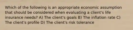 Which of the following is an appropriate economic assumption that should be considered when evaluating a client's life insurance needs? A) The client's goals B) The inflation rate C) The client's profile D) The client's risk tolerance