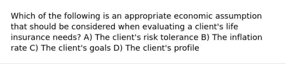 Which of the following is an appropriate economic assumption that should be considered when evaluating a client's life insurance needs? A) The client's risk tolerance B) The inflation rate C) The client's goals D) The client's profile