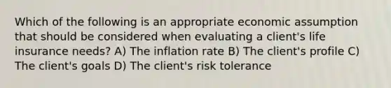 Which of the following is an appropriate economic assumption that should be considered when evaluating a client's life insurance needs? A) The inflation rate B) The client's profile C) The client's goals D) The client's risk tolerance