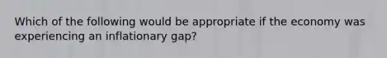 Which of the following would be appropriate if the economy was experiencing an inflationary gap?