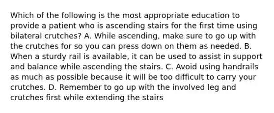 Which of the following is the most appropriate education to provide a patient who is ascending stairs for the first time using bilateral crutches? A. While ascending, make sure to go up with the crutches for so you can press down on them as needed. B. When a sturdy rail is available, it can be used to assist in support and balance while ascending the stairs. C. Avoid using handrails as much as possible because it will be too difficult to carry your crutches. D. Remember to go up with the involved leg and crutches first while extending the stairs