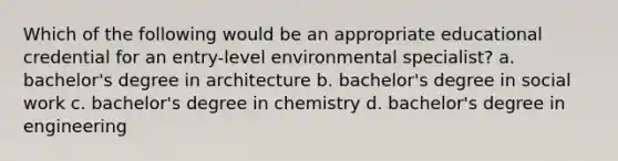 Which of the following would be an appropriate educational credential for an entry-level environmental specialist? a. bachelor's degree in architecture b. bachelor's degree in social work c. bachelor's degree in chemistry d. bachelor's degree in engineering