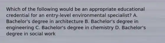 Which of the following would be an appropriate educational credential for an entry-level environmental specialist? A. Bachelor's degree in architecture B. Bachelor's degree in engineering C. Bachelor's degree in chemistry D. Bachelor's degree in social work