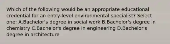 Which of the following would be an appropriate educational credential for an entry-level environmental specialist? Select one: A.Bachelor's degree in social work B.Bachelor's degree in chemistry C.Bachelor's degree in engineering D.Bachelor's degree in architecture